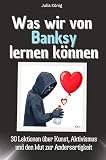 Was wir von Banksy lernen können - Das perfekte Geschenk für Weihnachten und Geburtstag für Männer, Frauen und Teenager: 30 Lektionen über Kunst, Aktivismus und den Mut zur Andersartigk